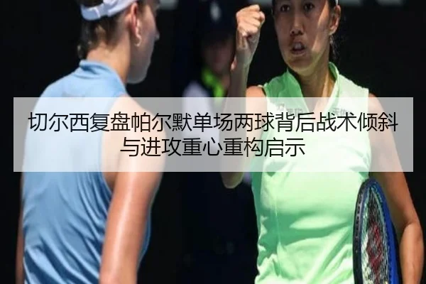 切尔西复盘帕尔默单场两球背后战术倾斜与进攻重心重构启示